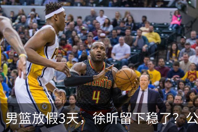 男篮放假3天，徐昕留下稳了？公开表态，郭士强欣慰，杜锋尴尬